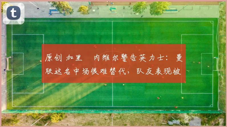 原创 加里・内维尔警告英力士：曼联这名中场很难替代，队友表现被赞 “离谱”