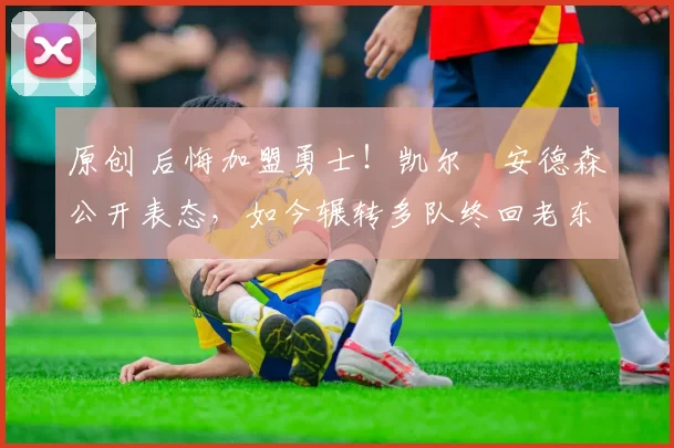 原创 后悔加盟勇士！凯尔・安德森公开表态，如今辗转多队终回老东家