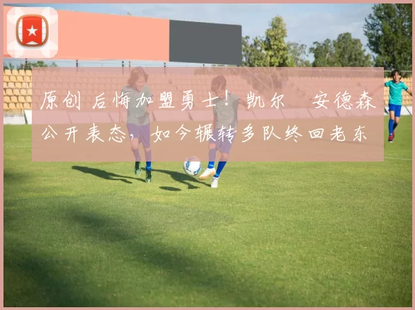 原创 后悔加盟勇士!凯尔・安德森公开表态,如今辗转多队终回老东家