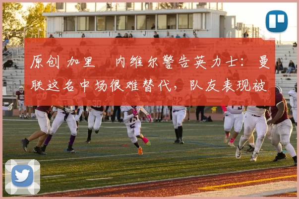 原创 加里・内维尔警告英力士：曼联这名中场很难替代，队友表现被赞 “离谱”