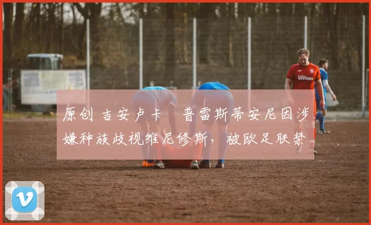 原创 吉安卢卡・普雷斯蒂安尼因涉嫌种族歧视维尼修斯，被欧足联禁赛