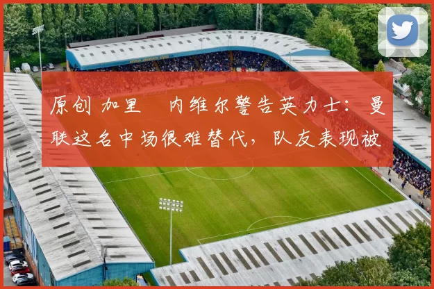 原创 加里・内维尔警告英力士：曼联这名中场很难替代，队友表现被赞 “离谱”