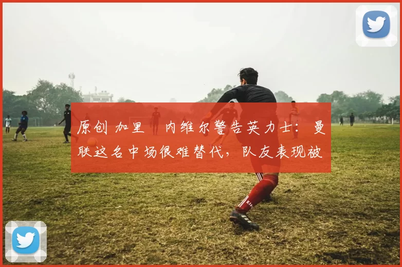 原创 加里・内维尔警告英力士：曼联这名中场很难替代，队友表现被赞 “离谱”