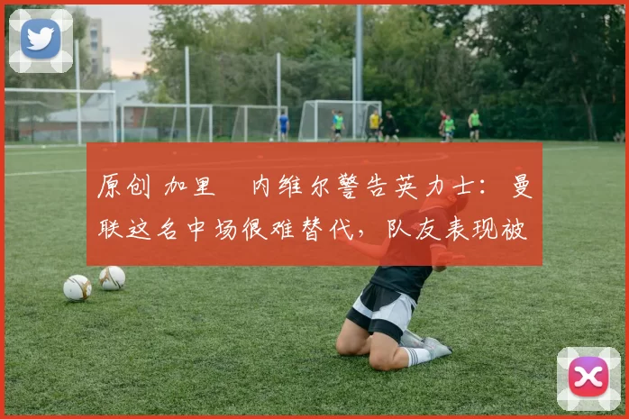 原创 加里・内维尔警告英力士：曼联这名中场很难替代，队友表现被赞 “离谱”