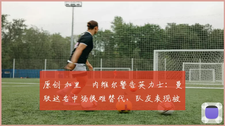 原创 加里・内维尔警告英力士：曼联这名中场很难替代，队友表现被赞 “离谱”