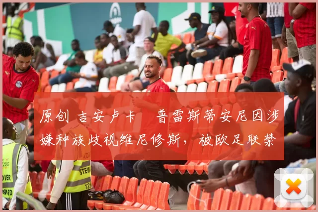 原创 吉安卢卡・普雷斯蒂安尼因涉嫌种族歧视维尼修斯,被欧足联禁赛