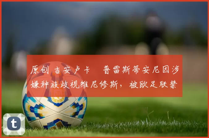 原创 吉安卢卡・普雷斯蒂安尼因涉嫌种族歧视维尼修斯，被欧足联禁赛