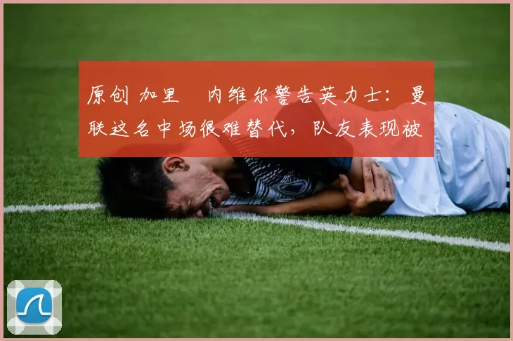 原创 加里・内维尔警告英力士:曼联这名中场很难替代,队友表现被赞 “离谱”