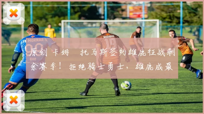 原创 卡姆・托马斯签约雄鹿征战剩余赛季！拒绝骑士勇士，雄鹿成最优选