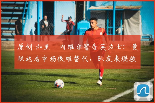 原创 加里・内维尔警告英力士:曼联这名中场很难替代,队友表现被赞 “离谱”