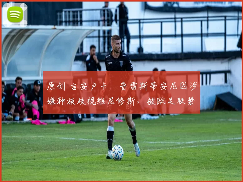 原创 吉安卢卡・普雷斯蒂安尼因涉嫌种族歧视维尼修斯，被欧足联禁赛
