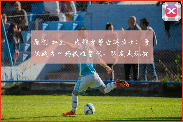 原创 加里・内维尔警告英力士：曼联这名中场很难替代，队友表现被赞 “离谱”