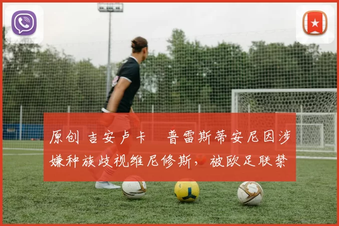 原创 吉安卢卡・普雷斯蒂安尼因涉嫌种族歧视维尼修斯，被欧足联禁赛