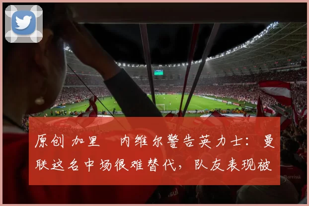 原创 加里・内维尔警告英力士:曼联这名中场很难替代,队友表现被赞 “离谱”