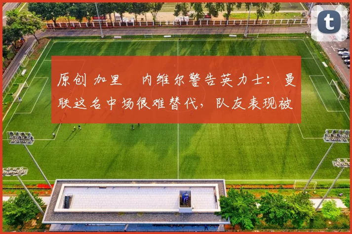 原创 加里・内维尔警告英力士：曼联这名中场很难替代，队友表现被赞 “离谱”