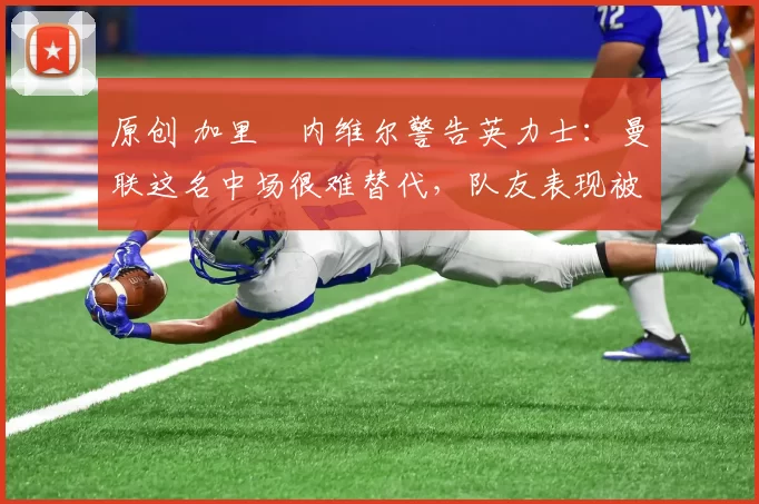 原创 加里・内维尔警告英力士:曼联这名中场很难替代,队友表现被赞 “离谱”