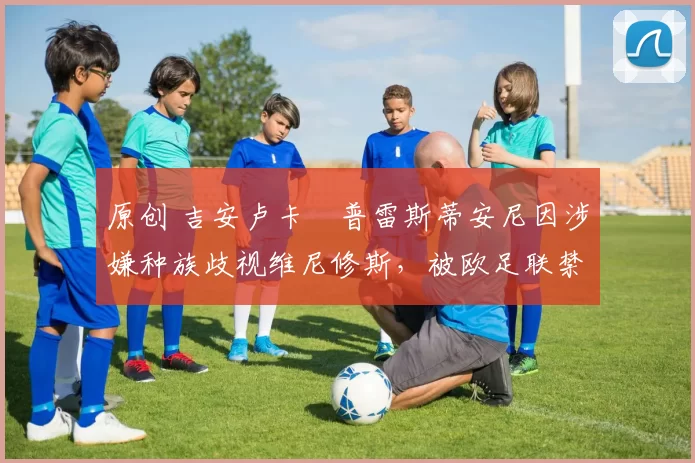 原创 吉安卢卡・普雷斯蒂安尼因涉嫌种族歧视维尼修斯，被欧足联禁赛