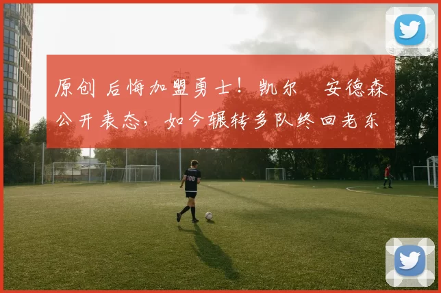 原创 后悔加盟勇士！凯尔・安德森公开表态，如今辗转多队终回老东家