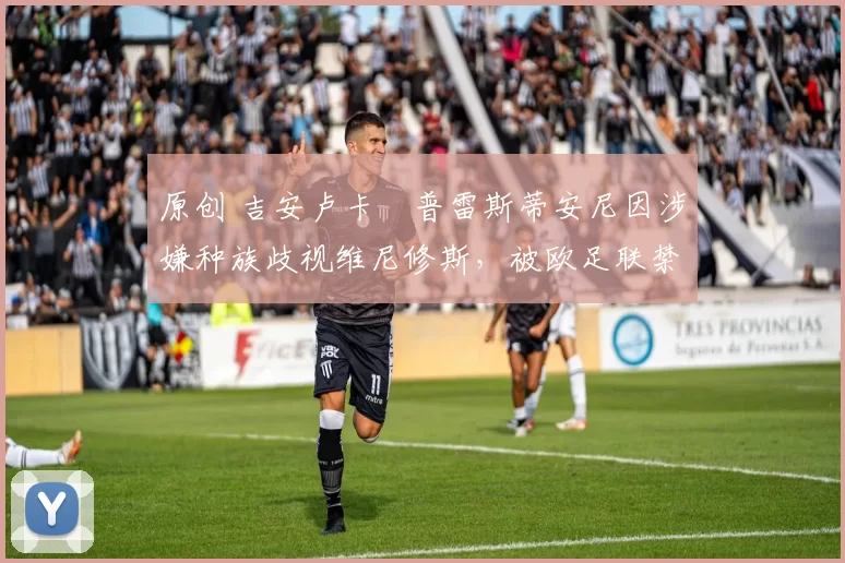 原创 吉安卢卡・普雷斯蒂安尼因涉嫌种族歧视维尼修斯，被欧足联禁赛