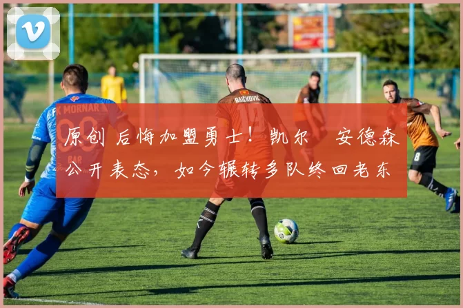 原创 后悔加盟勇士！凯尔・安德森公开表态，如今辗转多队终回老东家