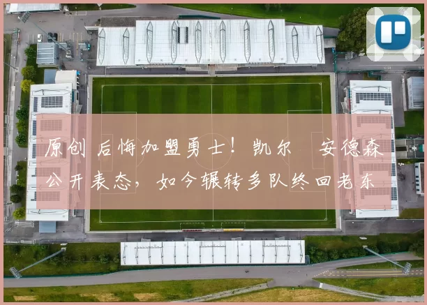原创 后悔加盟勇士！凯尔・安德森公开表态，如今辗转多队终回老东家