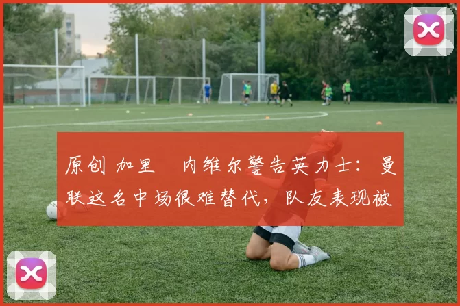 原创 加里・内维尔警告英力士:曼联这名中场很难替代,队友表现被赞 “离谱”