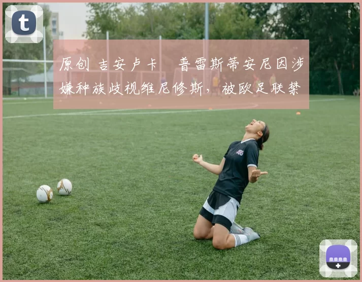 原创 吉安卢卡・普雷斯蒂安尼因涉嫌种族歧视维尼修斯,被欧足联禁赛