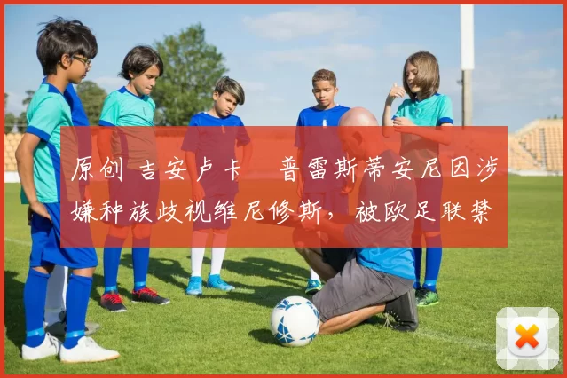 原创 吉安卢卡・普雷斯蒂安尼因涉嫌种族歧视维尼修斯，被欧足联禁赛