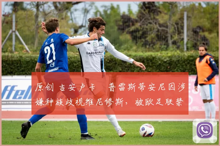 原创 吉安卢卡・普雷斯蒂安尼因涉嫌种族歧视维尼修斯,被欧足联禁赛