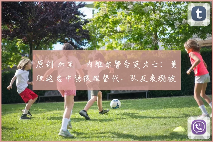 原创 加里・内维尔警告英力士：曼联这名中场很难替代，队友表现被赞 “离谱”