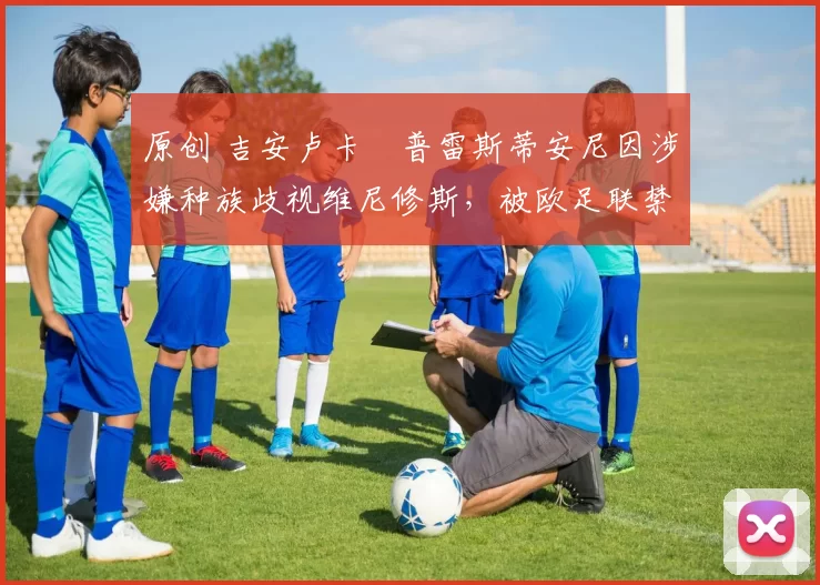 原创 吉安卢卡・普雷斯蒂安尼因涉嫌种族歧视维尼修斯，被欧足联禁赛