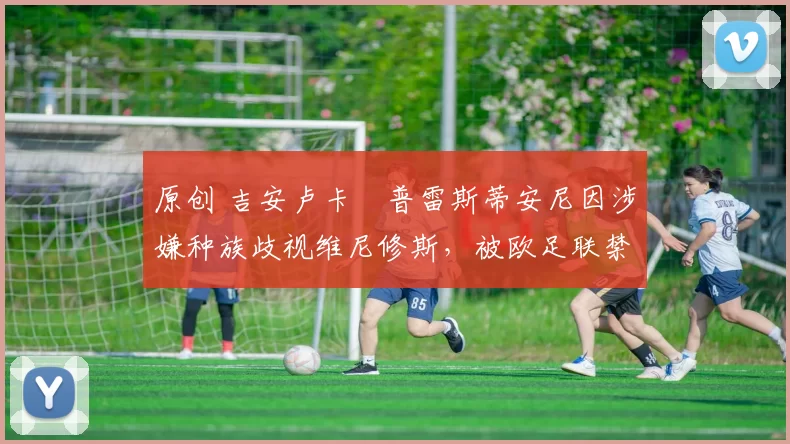 原创 吉安卢卡・普雷斯蒂安尼因涉嫌种族歧视维尼修斯，被欧足联禁赛