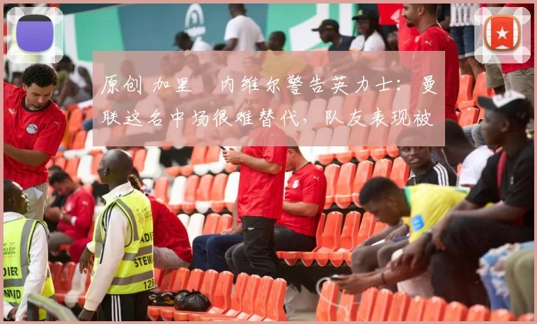 原创 加里・内维尔警告英力士：曼联这名中场很难替代，队友表现被赞 “离谱”