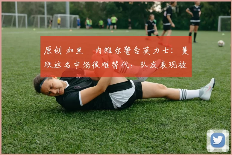 原创 加里・内维尔警告英力士:曼联这名中场很难替代,队友表现被赞 “离谱”