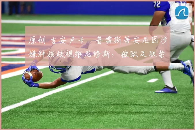 原创 吉安卢卡・普雷斯蒂安尼因涉嫌种族歧视维尼修斯,被欧足联禁赛