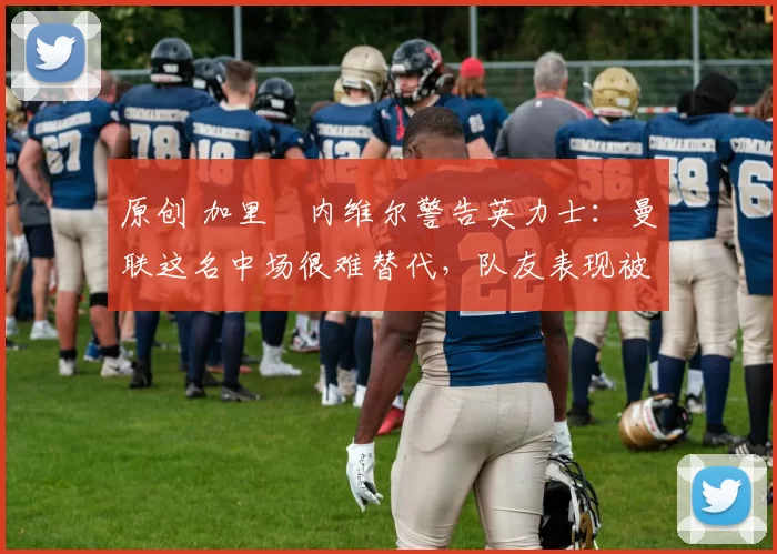 原创 加里・内维尔警告英力士：曼联这名中场很难替代，队友表现被赞 “离谱”