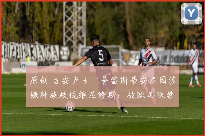 原创 吉安卢卡・普雷斯蒂安尼因涉嫌种族歧视维尼修斯，被欧足联禁赛