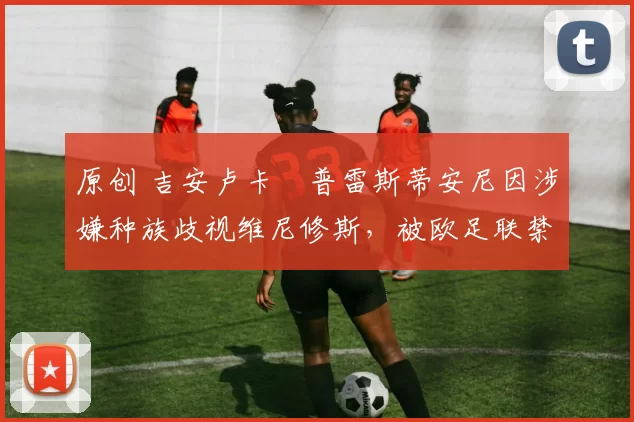 原创 吉安卢卡・普雷斯蒂安尼因涉嫌种族歧视维尼修斯，被欧足联禁赛