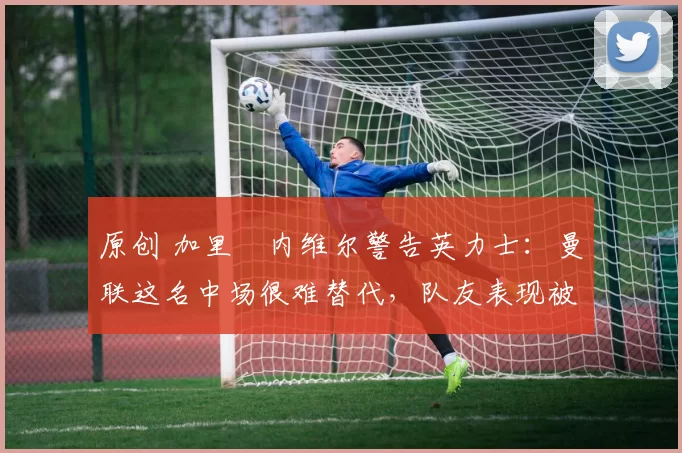 原创 加里・内维尔警告英力士:曼联这名中场很难替代,队友表现被赞 “离谱”