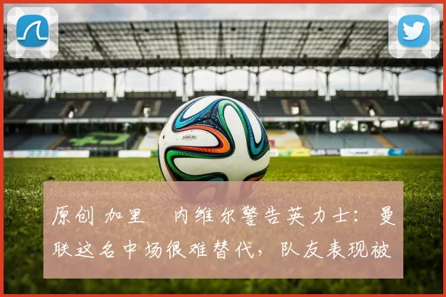 原创 加里・内维尔警告英力士：曼联这名中场很难替代，队友表现被赞 “离谱”