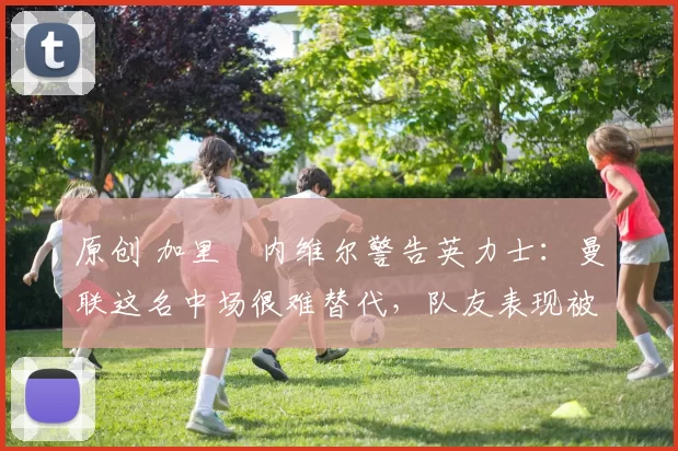 原创 加里・内维尔警告英力士：曼联这名中场很难替代，队友表现被赞 “离谱”