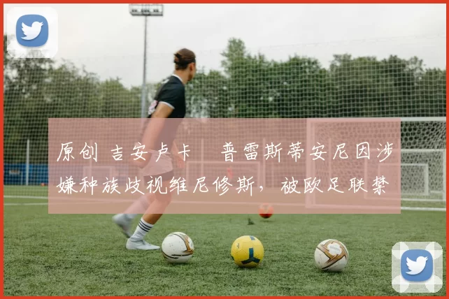 原创 吉安卢卡・普雷斯蒂安尼因涉嫌种族歧视维尼修斯,被欧足联禁赛