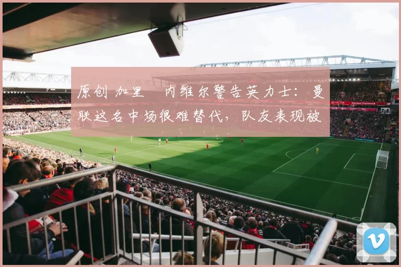原创 加里・内维尔警告英力士:曼联这名中场很难替代,队友表现被赞 “离谱”