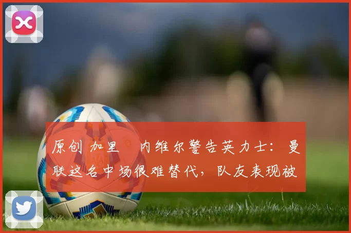 原创 加里・内维尔警告英力士：曼联这名中场很难替代，队友表现被赞 “离谱”