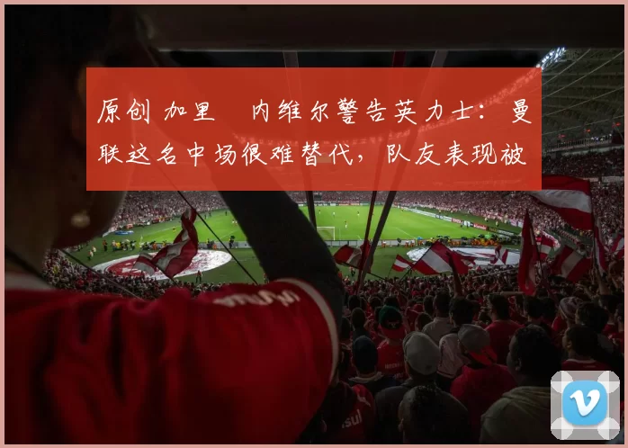 原创 加里・内维尔警告英力士:曼联这名中场很难替代,队友表现被赞 “离谱”