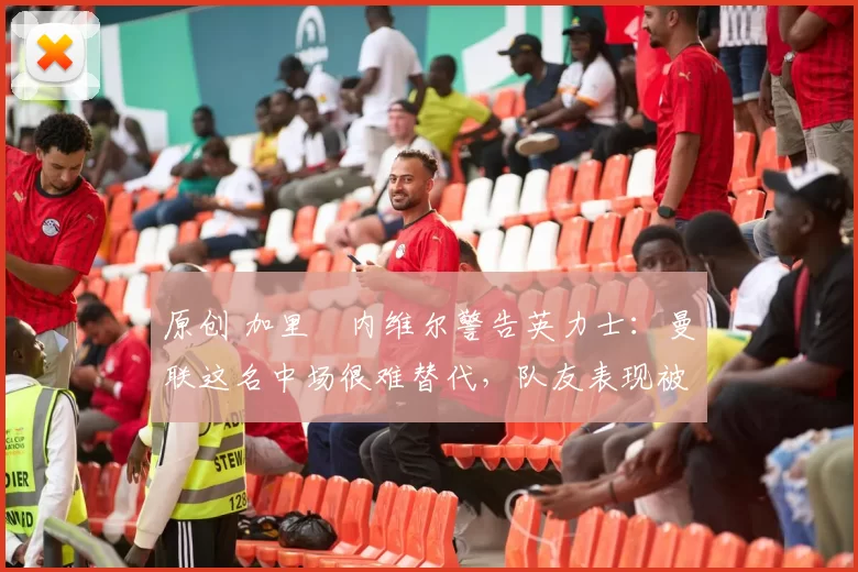 原创 加里・内维尔警告英力士:曼联这名中场很难替代,队友表现被赞 “离谱”