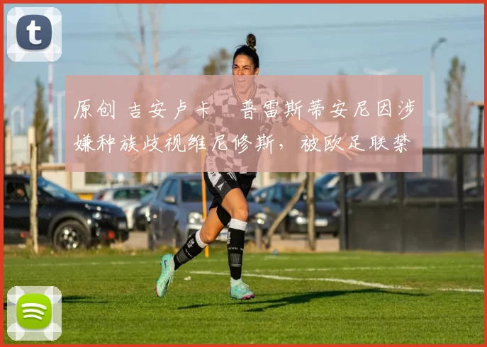 原创 吉安卢卡・普雷斯蒂安尼因涉嫌种族歧视维尼修斯，被欧足联禁赛