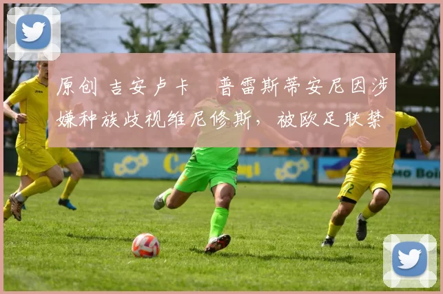 原创 吉安卢卡・普雷斯蒂安尼因涉嫌种族歧视维尼修斯，被欧足联禁赛