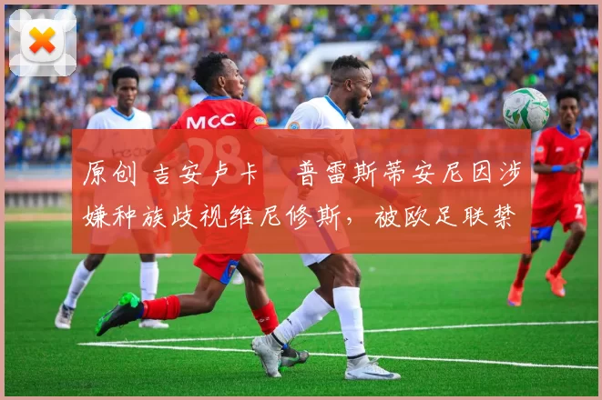 原创 吉安卢卡・普雷斯蒂安尼因涉嫌种族歧视维尼修斯，被欧足联禁赛