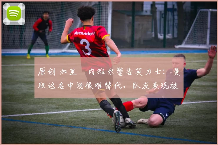 原创 加里・内维尔警告英力士：曼联这名中场很难替代，队友表现被赞 “离谱”